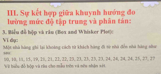 Sự kết hợp giữa khuynh hướng đo 
lường mức độ tập trung và phân tán: 
3. Biểu đồ hộp và râu (Box and Whisker Plot): 
Ví dụ: 
Một nhà hàng ghi lại khoảng cách từ khách hàng đi từ nhà đến nhà hàng như 
sau:
10, 10, 11, 15, 19, 21, 21, 22, 22, 23, 23, 23, 23, 23, 24, 24, 24, 24, 25, 27, 27
Vẽ biểu đồ hộp và râu cho mẫu trên và nêu nhận xét.