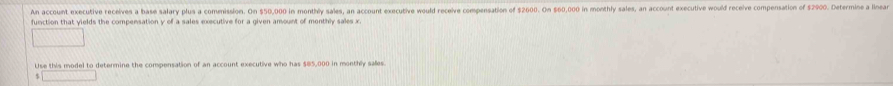 An account executive receives a base salary plus a commission. On $50,000 in monthly sales, an account executive would receive compensation of $2600. On $60,000 in monthly sales, an account executive would receive compensation of $2900. Determine a linear 
function that yields the compensation y of a sales executive for a given amount of monthly sales x. 
Use this model to determine the compensation of an account executive who has $85,000 in monthly sales
$