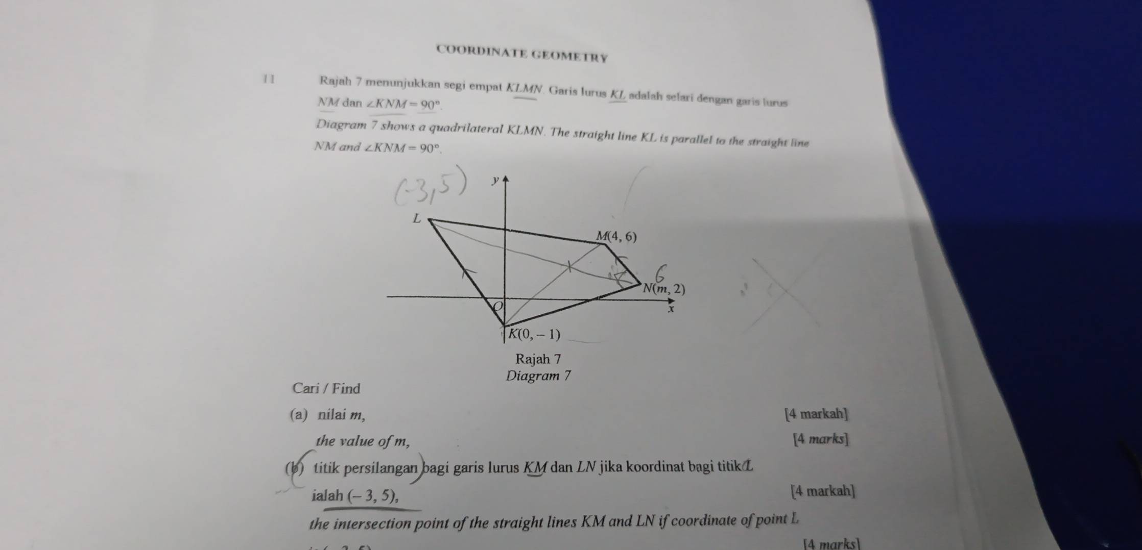 COORDINATE GEOMETRY
1 I Rajah 7 menunjukkan segi empat KLMN. Garis lurus KL adalah selari dengan garis lurus
NM dan ∠ KNM=90°
Diagram 7 shows a quadrilateral KLMN. The straight line KL is parallel to the straight line
NM and ∠ KNM=90°.
Diagram 7
Cari / Find
(a) nilai m, [4 markah]
the value of m, [4 marks]
(b) titik persilangan bagi garis lurus KM dan LN jika koordinat bagi titik L
ialah (-3,5), [4 markah]
the intersection point of the straight lines KM and LN if coordinate of point L
[4 marks]