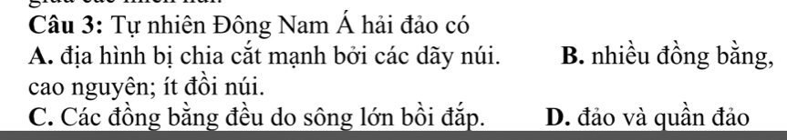 Tự nhiên Đông Nam Á hải đảo có
A. địa hình bị chia cắt mạnh bởi các dãy núi. B. nhiều đồng bằng,
cao nguyên; ít đồi núi.
C. Các đồng bằng đều do sông lớn bồi đắp. D. đảo và quần đảo