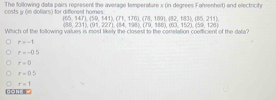 The following data pairs represent the average temperature x (in degrees Fahrenheit) and electricity
costs y (in dollars) for different homes:
(65,147), (59,141), (71,176), (78,189), (82,183), (85,211),
(88,231), (91,227), (84,198), (79,188), (63,152), (59,126)
Which of the following values is most likely the closest to the correlation coefficient of the data?
r=-1
r=-0.5
r=0
r=0.5
r=1
DONE