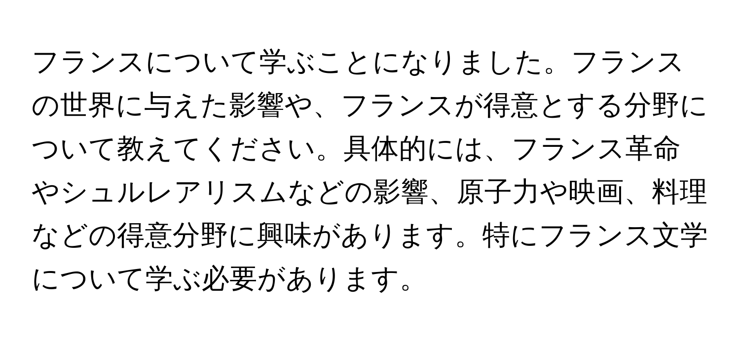 フランスについて学ぶことになりました。フランスの世界に与えた影響や、フランスが得意とする分野について教えてください。具体的には、フランス革命やシュルレアリスムなどの影響、原子力や映画、料理などの得意分野に興味があります。特にフランス文学について学ぶ必要があります。