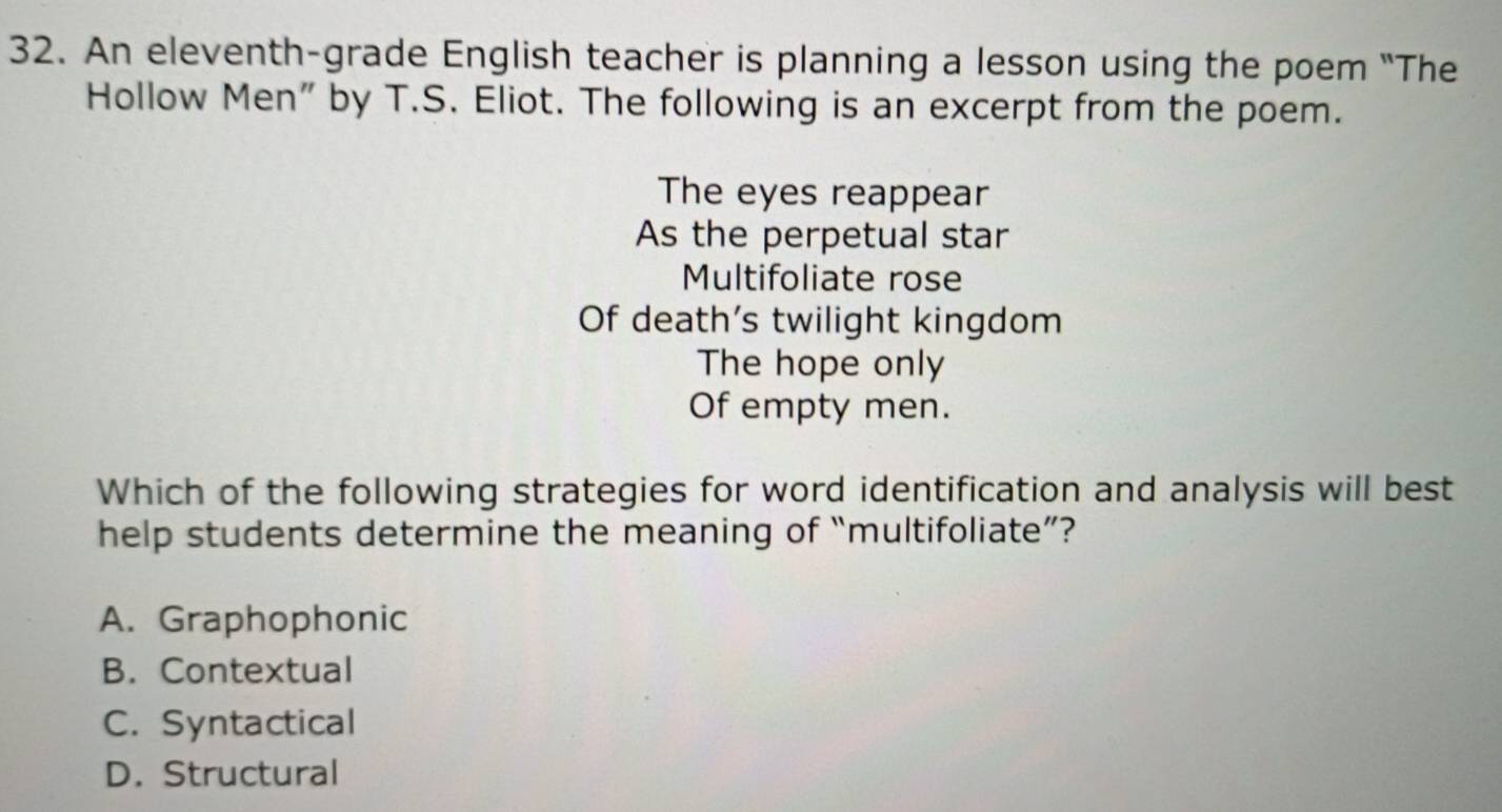 An eleventh-grade English teacher is planning a lesson using the poem "The
Hollow Men" by T.S. Eliot. The following is an excerpt from the poem.
The eyes reappear
As the perpetual star
Multifoliate rose
Of death’s twilight kingdom
The hope only
Of empty men.
Which of the following strategies for word identification and analysis will best
help students determine the meaning of “multifoliate”?
A. Graphophonic
B. Contextual
C. Syntactical
D. Structural