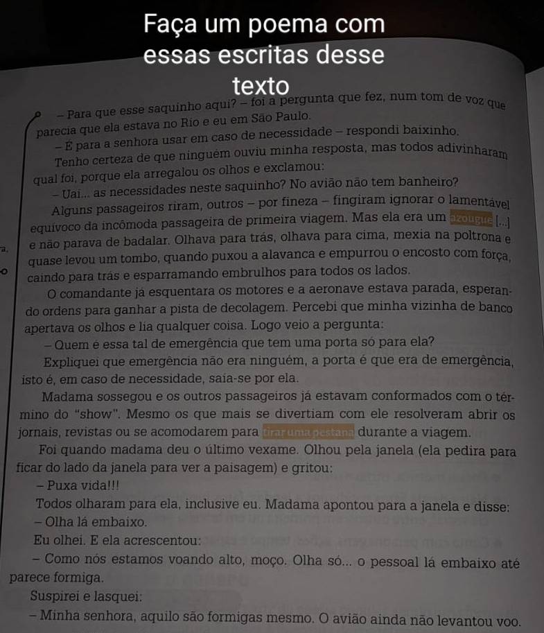 Faça um poema com
essas escritas desse
texto
0 - Para que esse saquinho aqui? - foi a pergunta que fez, num tom de voz que
parecia que ela estava no Rio e eu em São Paulo.
- É para a senhora usar em caso de necessidade - respondi baixinho.
Tenho certeza de que ninguém ouviu minha resposta, mas todos adivinharam
qual foi, porque ela arregalou os olhos e exclamou:
- Uai... as necessidades neste saquinho? No avião não tem banheiro?
Alguns passageiros riram, outros - por fineza - fingiram ignorar o lamentável
equívoco da incômoda passageira de primeira viagem. Mas ela era um zolgue ....]
a, e não parava de badalar. Olhava para trás, olhava para cima, mexia na poltrona e
quase levou um tombo, quando puxou a alavanca e empurrou o encosto com força.
caindo para trás e esparramando embrulhos para todos os lados.
O comandante já esquentara os motores e a aeronave estava parada, esperan-
do ordens para ganhar a pista de decolagem. Percebi que minha vizinha de banco
apertava os olhos e lia qualquer coisa. Logo veio a pergunta:
- Quem é essa tal de emergência que tem uma porta só para ela?
Expliquei que emergência não era ninguém, a porta é que era de emergência,
isto é, em caso de necessidade, saía-se por ela.
Madama sossegou e os outros passageiros já estavam conformados com o tér-
mino do “show”. Mesmo os que mais se divertiam com ele resolveram abrir os
jornais, revistas ou se acomodarem para prarumapestana durante a viagem.
Foi quando madama deu o último vexame. Olhou pela janela (ela pedira para
ficar do lado da janela para ver a paisagem) e gritou:
- Puxa vida!!!
Todos olharam para ela, inclusive eu. Madama apontou para a janela e disse:
- Olha lá embaixo.
Eu olhei. E ela acrescentou:
- Como nós estamos voando alto, moço. Olha só... o pessoal lá embaixo até
parece formiga.
Suspirei e lasquei:
- Minha senhora, aquilo são formigas mesmo. O avião ainda não levantou voo.