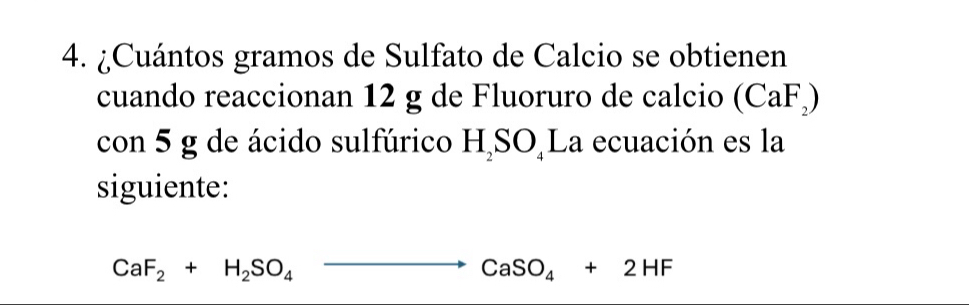 ¿Cuántos gramos de Sulfato de Calcio se obtienen 
cuando reaccionan 12 g de Fluoruro de calcio (CaF_2)
con 5 g de ácido sulfúrico H_2SO_4 La ecuación es la 
siguiente:
CaF_2+H_2SO_4to CaSO_4+2HF