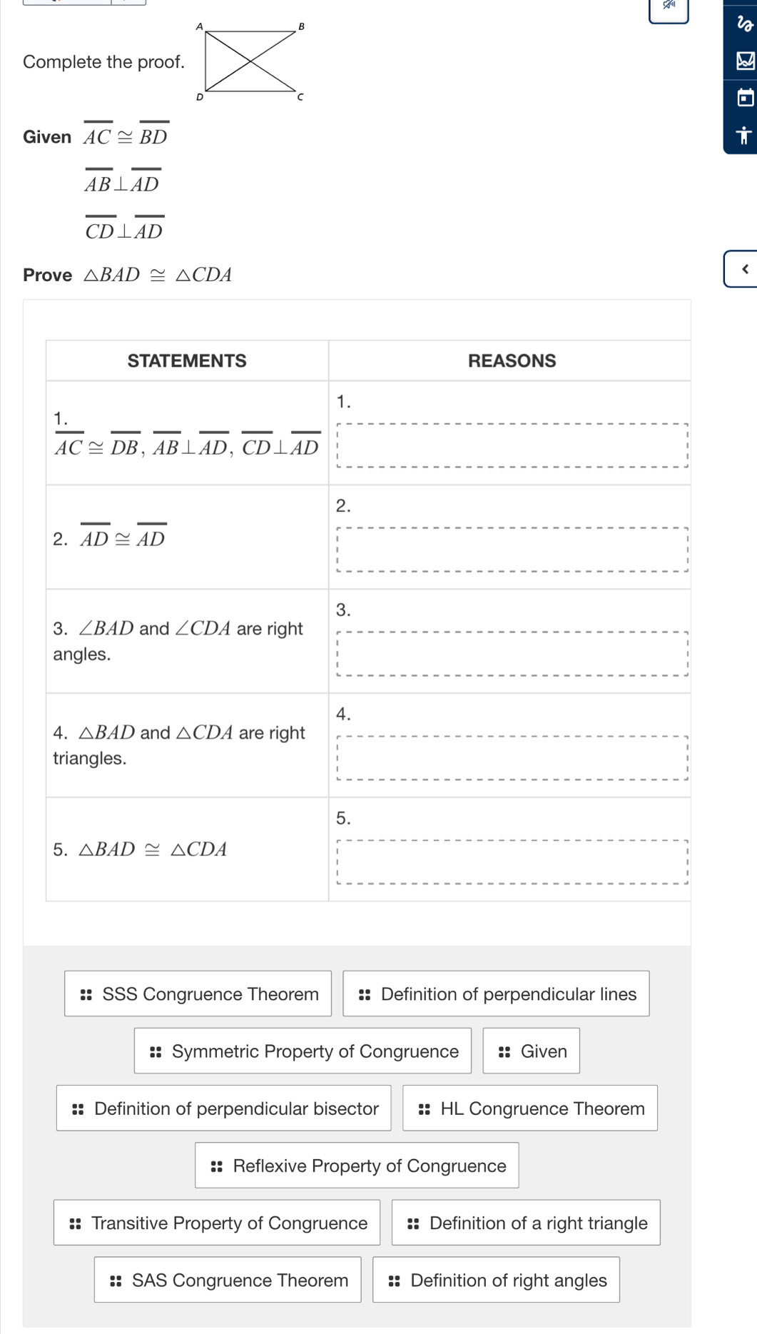 Complete the proof. W
Given overline AC≌ overline BD T
overline AB⊥ overline AD
overline CD⊥ overline AD
Prove △ BAD≌ △ CDA <
STATEMENTS REASONS
1.
  (1.)/AC ≌ overline DB, overline AB⊥ overline AD, overline CD⊥ overline AD
2.
2. overline AD≌ overline AD
3.
3. ∠ BAD and ∠ CDA are right
angles.
4.
4. △ BAD and △ CDA are right
triangles.
5.
5. △ BAD≌ △ CDA
:: SSS Congruence Theorem :: Definition of perpendicular lines
Symmetric Property of Congruence :: Given
:: Definition of perpendicular bisector :: HL Congruence Theorem
:: Reflexive Property of Congruence
Transitive Property of Congruence :: Definition of a right triangle
SAS Congruence Theorem := Definition of right angles