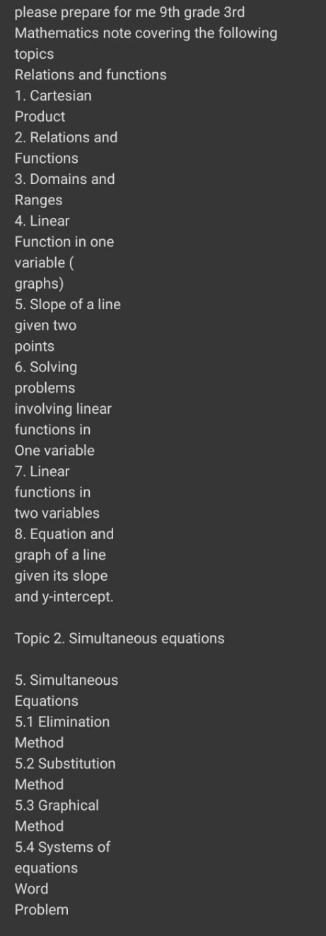 please prepare for me 9th grade 3rd 
Mathematics note covering the following 
topics 
Relations and functions 
1. Cartesian 
Product 
2. Relations and 
Functions 
3. Domains and 
Ranges 
4. Linear 
Function in one 
variable ( 
graphs) 
5. Slope of a line 
given two 
points 
6. Solving 
problems 
involving linear 
functions in 
One variable 
7. Linear 
functions in 
two variables 
8. Equation and 
graph of a line 
given its slope 
and y-intercept. 
Topic 2. Simultaneous equations 
5. Simultaneous 
Equations 
5.1 Elimination 
Method 
5.2 Substitution 
Method 
5.3 Graphical 
Method 
5.4 Systems of 
equations 
Word 
Problem