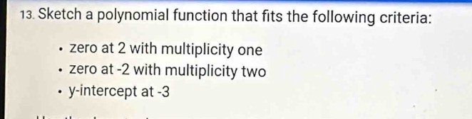 Sketch a polynomial function that fits the following criteria: 
zero at 2 with multiplicity one 
zero at -2 with multiplicity two 
y-intercept at -3