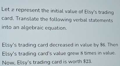 Let x represent the initial value of Elsy's trading 
card. Translate the following verbal statements 
into an algebraic equation. 
Elsy's trading card decreased in value by $6. Then 
Elsy's trading card's value grew 8 times in value. 
Now, Elsy's trading card is worth $23.