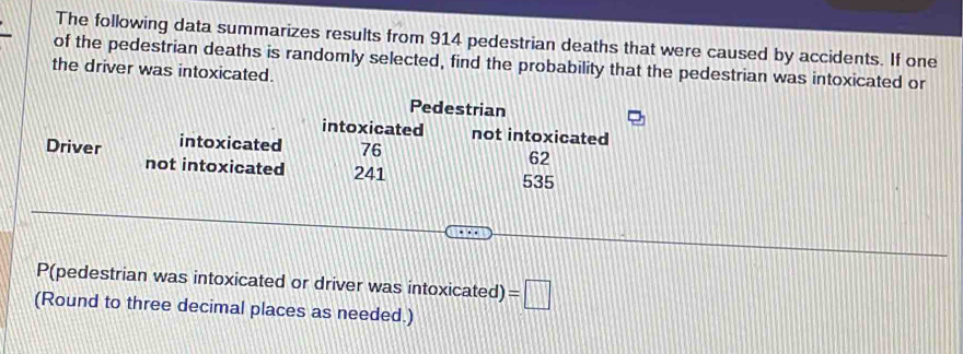 The following data summarizes results from 914 pedestrian deaths that were caused by accidents. If one 
of the pedestrian deaths is randomly selected, find the probability that the pedestrian was intoxicated or 
the driver was intoxicated. 
Pedestrian 
intoxicated not intoxicated 
Driver intoxicated 76
62
not intoxicated 241
535
P(pedestrian was intoxicated or driver was intoxicated) =□
(Round to three decimal places as needed.)