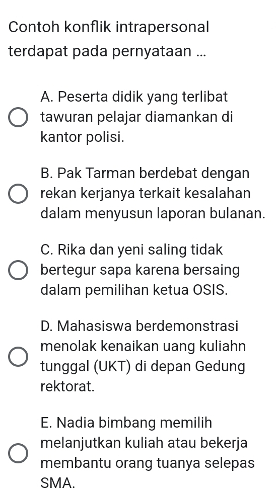 Contoh konflik intrapersonal
terdapat pada pernyataan ...
A. Peserta didik yang terlibat
tawuran pelajar diamankan di
kantor polisi.
B. Pak Tarman berdebat dengan
rekan kerjanya terkait kesalahan
dalam menyusun laporan bulanan.
C. Rika dan yeni saling tidak
bertegur sapa karena bersaing
dalam pemilihan ketua OSIS.
D. Mahasiswa berdemonstrasi
menolak kenaikan uang kuliahn
tunggal (UKT) di depan Gedung
rektorat.
E. Nadia bimbang memilih
melanjutkan kuliah atau bekerja
membantu orang tuanya selepas
SMA.