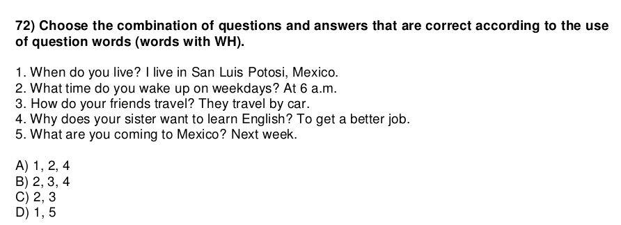 Choose the combination of questions and answers that are correct according to the use
of question words (words with WH).
1. When do you live? I live in San Luis Potosi, Mexico.
2. What time do you wake up on weekdays? At 6 a.m.
3. How do your friends travel? They travel by car.
4. Why does your sister want to learn English? To get a better job.
5. What are you coming to Mexico? Next week.
A) 1, 2, 4
B) 2, 3, 4
C) 2, 3
D) 1, 5