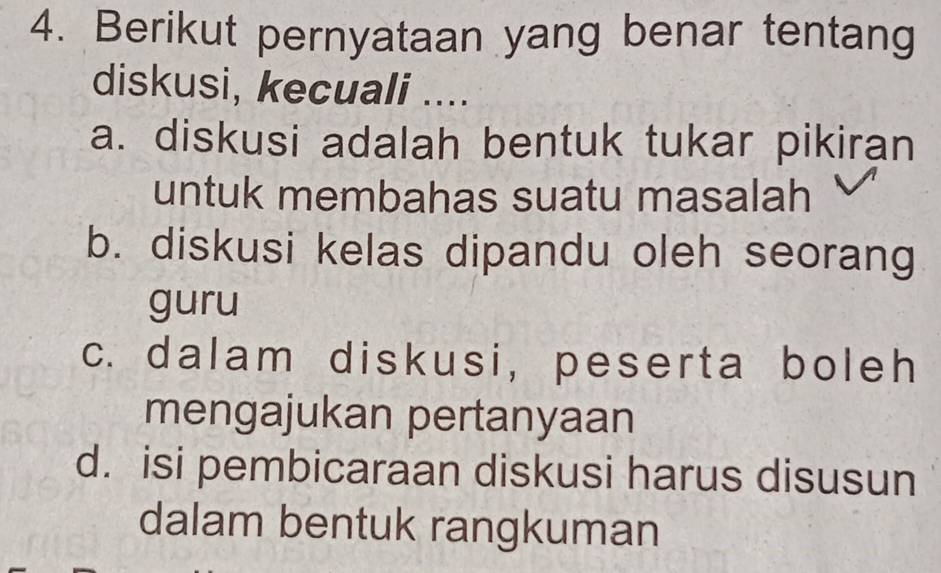 Berikut pernyataan yang benar tentang
diskusi, kecuali ....
a. diskusi adalah bentuk tukar pikiran
untuk membahas suatu masalah
b. diskusi kelas dipandu oleh seorang
guru
c. dalam diskusi, peserta boleh
mengajukan pertanyaan
d. isi pembicaraan diskusi harus disusun
dalam bentuk rangkuman