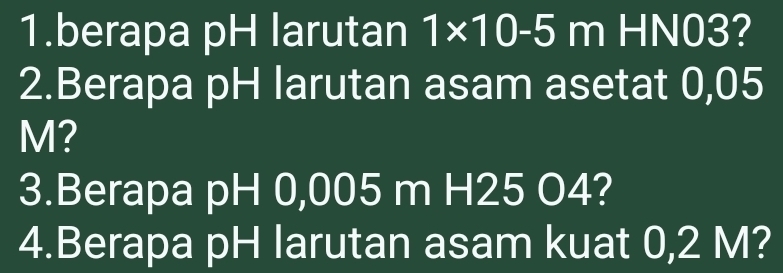 berapa pH larutan 1* 10-5 m HN03? 
2.Berapa pH larutan asam asetat 0,05
M? 
3.Berapa pH 0,005 m H25 O4? 
4.Berapa pH larutan asam kuat 0,2 M?