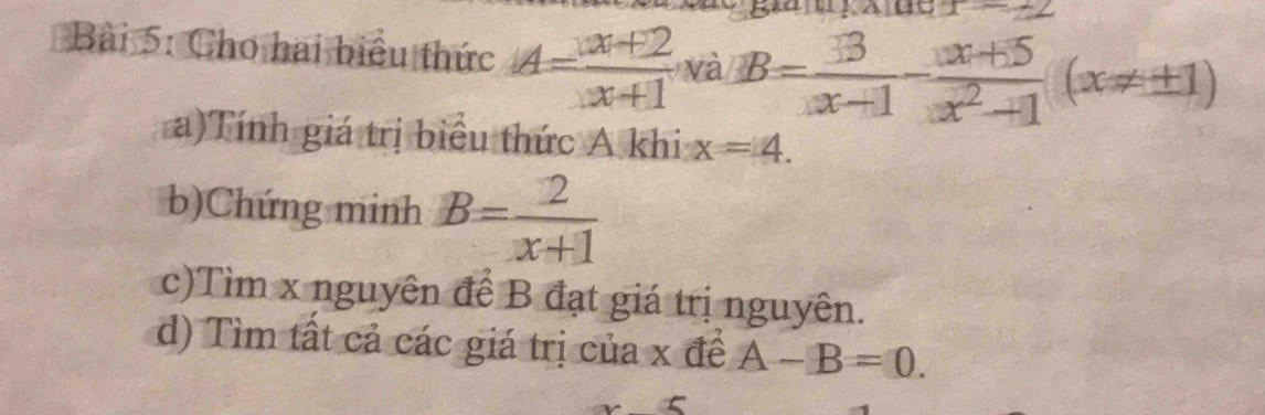 x-2
Bài 5: Cho hai biểu thức A= (x+2)/x+1  và B= 13/x+1 - (x+5)/x^2-1 (x!= ± 1)
a)Tính giá trị biểu thức A khi x=4. 
b)Chứng minh B= 2/x+1 
c)Tìm x nguyên để B đạt giá trị nguyên. 
d) Tìm tất cả các giá trị của x để A-B=0.