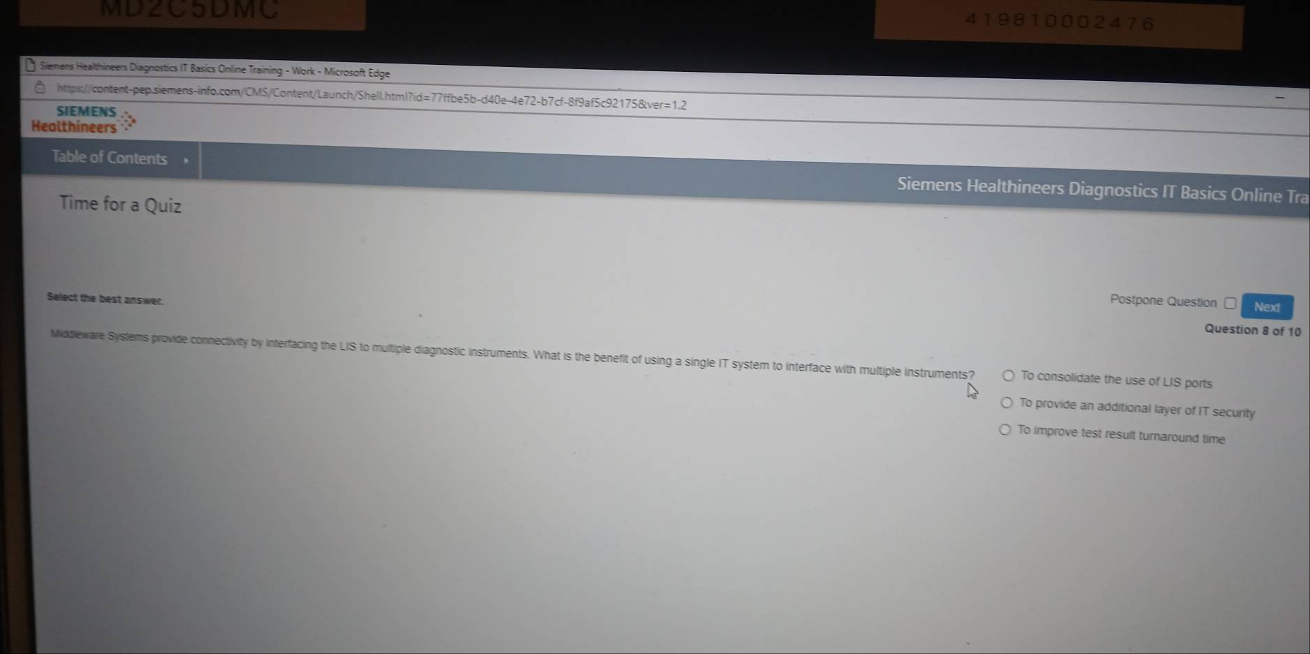 MD2C5DMC 419810002476
Siemens Healthineers Diagnostics IT Basics Online Training - Work - Microsoft Edge
https://content-pep.siemens-info.com/CMS/Content/Launch/Shell.html?id=77ffbe5b-d40e-4e72-b7cf-8f9af5c92175&ver=1.2
SIEMENS
Healthineers
Table of Contents
Siemens Healthineers Diagnostics IT Basics Online Tra
Time for a Quiz
Postpone Question Next
Select the best answer. Question 8 of 10
Middleware Syslems provide connectivity by interfacing the LIS to multiple diagnostic instruments. What is the benefit of using a single IT system to interface with multiple instruments? To consolidate the use of LIS ports
To provide an additional layer of IT security
To improve test result turnaround time