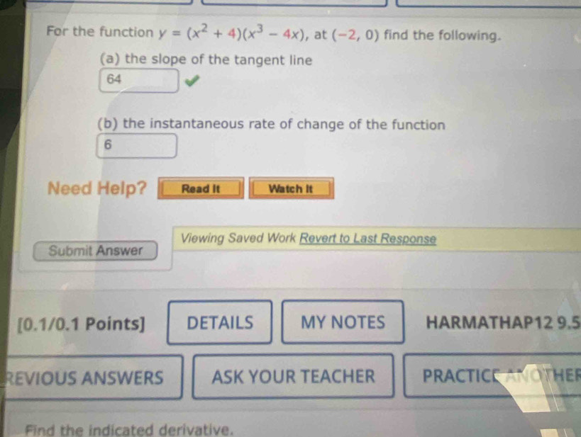 For the function y=(x^2+4)(x^3-4x) , at (-2,0) find the following. 
(a) the slope of the tangent line 
64 
(b) the instantaneous rate of change of the function 
6 
Need Help? Read It Watch it 
Viewing Saved Work Revert to Last Response 
Submit Answer 
[0.1/0.1 Points] DETAILS MY NOTES HARMATHAP12 9.5 
REVIOUS ANSWERS ASK YOUR TEACHER PRACTICE ANOTHER 
Find the indicated derivative.