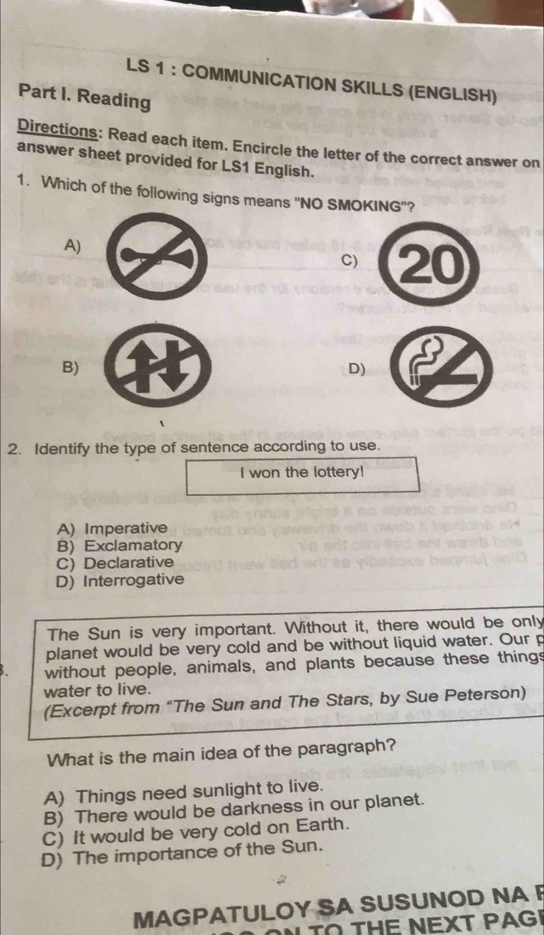 LS 1 ： COMMUNICATION SKILLS (ENGLISH)
Part I. Reading
Directions: Read each item. Encircle the letter of the correct answer on
answer sheet provided for LS1 English.
1. Which of the following signs means ''NO SMOKING''?
A)
C) 20
B)
D)
、
2. Identify the type of sentence according to use.
I won the lottery!
A) Imperative
B) Exclamatory
C) Declarative
D) Interrogative
The Sun is very important. Without it, there would be only
planet would be very cold and be without liquid water. Our p
without people, animals, and plants because these things
water to live.
(Excerpt from “The Sun and The Stars, by Sue Peterson)
What is the main idea of the paragraph?
A) Things need sunlight to live.
B) There would be darkness in our planet.
C) It would be very cold on Earth.
D) The importance of the Sun.
MAGPATULOY SA SUSUNOD NA F
TO THE NEXT PAGI