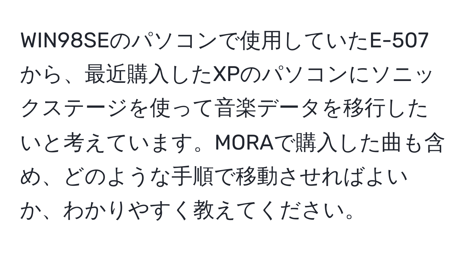 WIN98SEのパソコンで使用していたE-507から、最近購入したXPのパソコンにソニックステージを使って音楽データを移行したいと考えています。MORAで購入した曲も含め、どのような手順で移動させればよいか、わかりやすく教えてください。