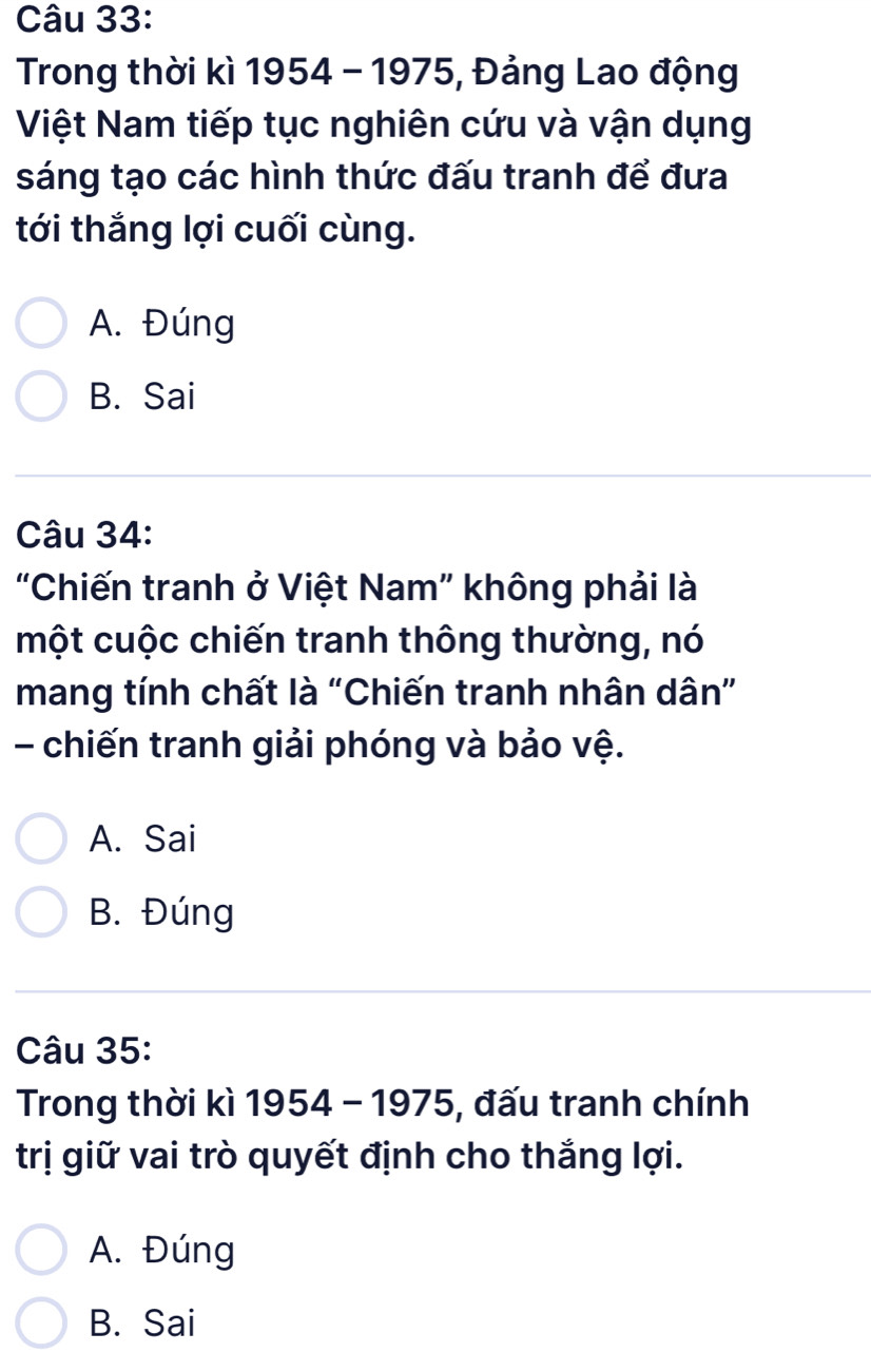 Trong thời kì 1954 - 1975, Đảng Lao động
Việt Nam tiếp tục nghiên cứu và vận dụng
sáng tạo các hình thức đấu tranh để đưa
tới thắng lợi cuối cùng.
A. Đúng
B. Sai
Câu 34:
"Chiến tranh ở Việt Nam" không phải là
một cuộc chiến tranh thông thường, nó
mang tính chất là “Chiến tranh nhân dân”
- chiến tranh giải phóng và bảo vệ.
A. Sai
B. Đúng
Câu 35:
Trong thời kì 1954 - 1975, đấu tranh chính
trị giữ vai trò quyết định cho thắng lợi.
A. Đúng
B. Sai