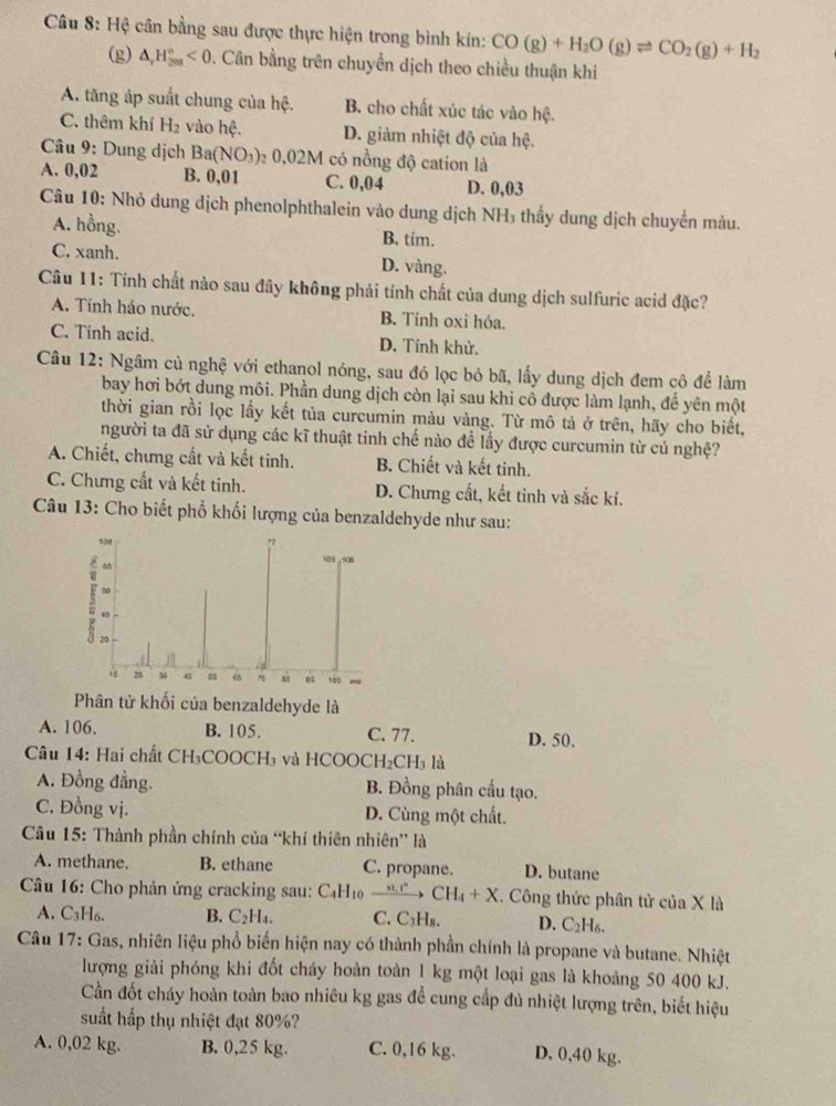 Hệ cân bằng sau được thực hiện trong bình kín: CO(g)+H_2O(g)leftharpoons CO_2(g)+H_2
(g) △ _rH_(208)^n<0</tex> 0. Cân bằng trên chuyển dịch theo chiều thuận khi
A. tăng áp suất chung của hệ. B. cho chất xúc tác vào hệ.
C. thêm khí H_2 vào hệ. D. giảm nhiệt độ của hệ.
Câu 9 : Dung dịch Ba(NO_3) _2O,02M có nồng độ cation là
A. 0,02 B. 0,01 C. 0,04 D. 0,03
Câu 10: Nhỏ dung dịch phenolphthalein vào dung dịch NH₃ thấy dung dịch chuyến màu.
A. hồng. B. tim.
C. xanh. D. vàng.
Câu 11: Tính chất nào sau đây không phải tính chất của dung dịch sulfuric acid đặc?
A. Tính háo nước. B. Tỉnh oxi hóa.
C. Tính acid. D. Tính khử.
Câu 12: Ngâm củ nghệ với ethanol nóng, sau đó lọc bỏ bã, lấy dung dịch đem cô để làm
bay hơi bớt dung môi. Phần dung dịch còn lại sau khi cổ được làm lạnh, để yên một
thời gian rồi lọc lấy kết tủa curcumin màu vàng. Từ mô tả ở trên, hãy cho biết,
người ta đã sử dụng các kĩ thuật tinh chế nào đề lấy được curcumin từ củ nghệ?
A. Chiết, chưng cất và kết tinh. B. Chiết và kết tinh.
C. Chưng cất và kết tinh. D. Chưng cất, kết tinh và sắc kí.
Câu 13: Cho biết phổ khối lượng của benzaldehyde như sau:
Phân tử khối của benzaldehyde là
A. 106. B. 105. C. 77. D. 50.
Câu 14: Hai chất CH₃COOCH₃ và HCOOCH₂C H j là
A. Đồng đẳng. B. Đồng phân cầu tạo.
C. Đồng vị. D. Cùng một chất.
*  Câu 15: Thành phần chính của “khí thiên nhiên” là
A. methane. B. ethane C. propane. D. butane
Câu 16: Cho phản ứng cracking sau: C₄H₁ xrightarrow u.rCH_4+X. Công thức phân tử của X là
A. C₃H₆. B. C₂H₄. C. C₃H₈. D. C_2H_6
Câu 17: Gas, nhiên liệu phổ biến hiện nay có thành phần chính là propane và butane. Nhiệt
lượng giải phóng khi đốt cháy hoàn toàn 1 kg một loại gas là khoảng 50 400 kJ.
Cần đốt cháy hoàn toàn bao nhiêu kg gas để cung cấp đủ nhiệt lượng trên, biết hiệu
suất hấp thụ nhiệt đạt 80%?
A. 0,02 kg. B. 0,25 kg. C. 0,16 kg. D. 0,40 kg.