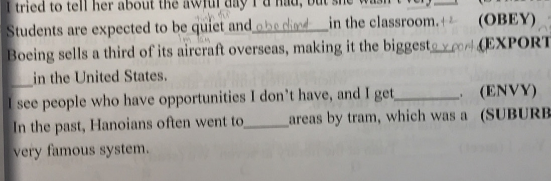 tried to tell her about the awful day Id had, but she 
_ 
Students are expected to be quiet and_ cliod in the classroom. (OBEY) 
Boeing sells a third of its aircraft overseas, making it the biggest_ (EXPORT 
in the United States. 
I see people who have opportunities I don’t have, and I get_ (ENVY) 
In the past, Hanoians often went to,_ areas by tram, which was a (SUBURB 
very famous system.