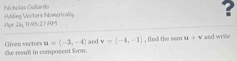 Nicholas Gallardo 
Adding Vectors Numerically ? 
Apr 26, 11:45:27 AM 
Given vectors u=langle -3,-4rangle and v=langle -4,-1rangle , find the sum u+v and write 
the result in component form.