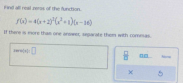 Find all real zeros of the function.
f(x)=4(x+2)^2(x^2+1)(x-16)
If there is more than one answer, separate them with commas.
zero(s):□
 □ /□   □ ,□ ,... None
×