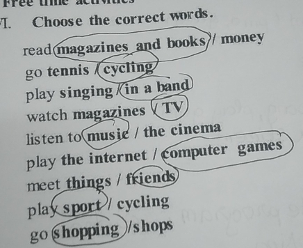 Choose the correct words.
read magazines and books money
go tennis (cycling
play singing in a band
watch magazines TV
listen to music / the cinema
play the internet / computer games
meet things / friends
play sport / cycling
go §hopping /shops