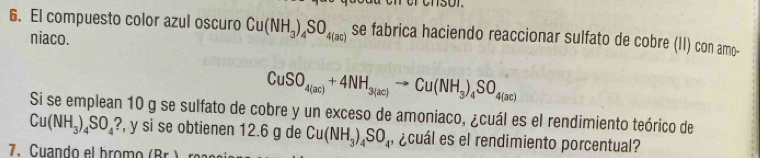 El compuesto color azul oscuro Cu(NH_3)_4SO_4(ac) se fabrica haciendo reaccionar sulfato de cobre (II) con amo- 
niaco.
CuSO_4(ac)+4NH_3(ac)to Cu(NH_3)_4SO_4(ac)
Si se emplean 10 g se sulfato de cobre y un exceso de amoniaco, ¿cuál es el rendimiento teórico de
Cu(NH_3)_4SO_4? , y si se obtienen 12.6 g de Cu(NH_3)_4SO_4 , ¿cuál es el rendimiento porcentual? 
7.Cuando el bromo (Br