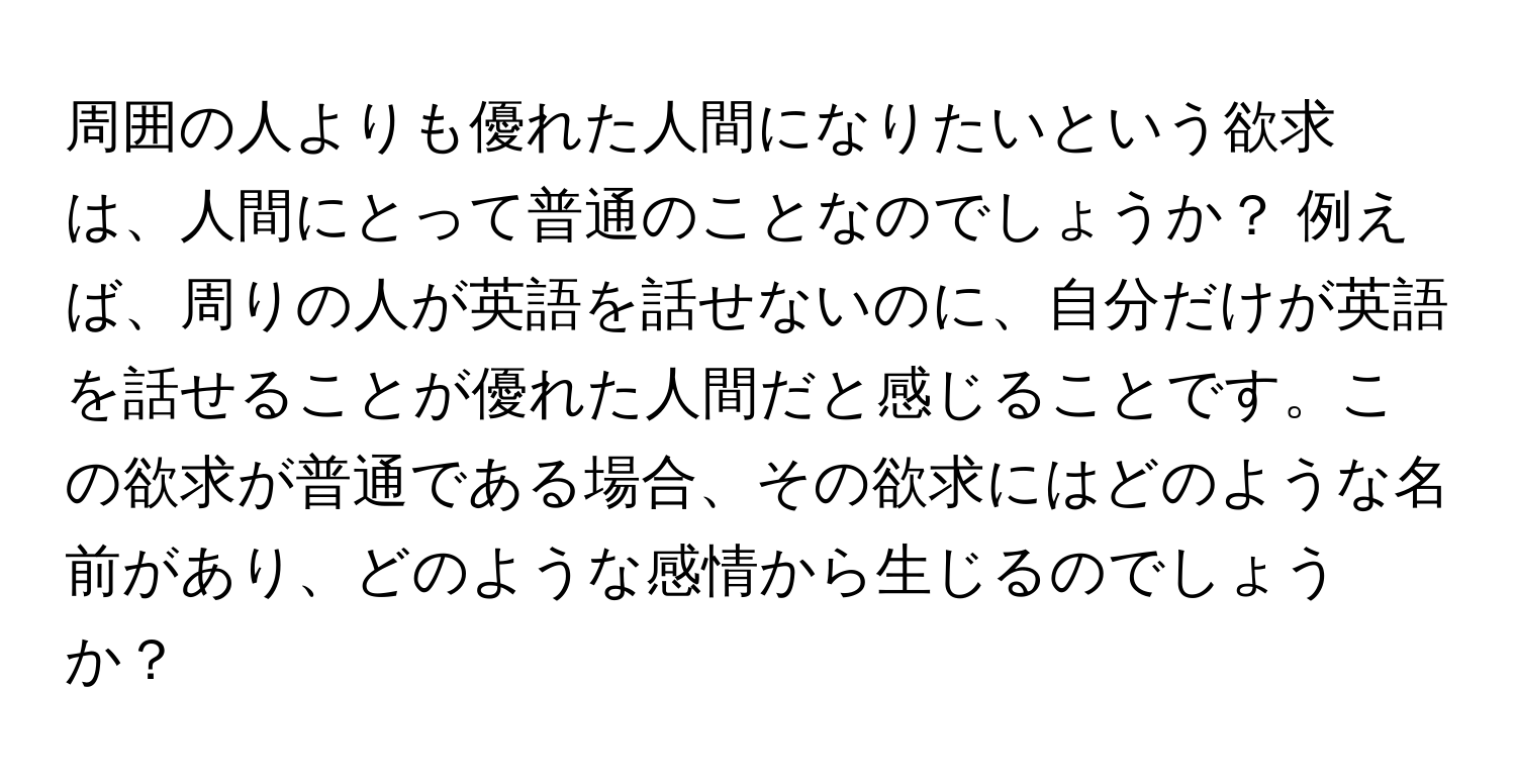 周囲の人よりも優れた人間になりたいという欲求は、人間にとって普通のことなのでしょうか？ 例えば、周りの人が英語を話せないのに、自分だけが英語を話せることが優れた人間だと感じることです。この欲求が普通である場合、その欲求にはどのような名前があり、どのような感情から生じるのでしょうか？