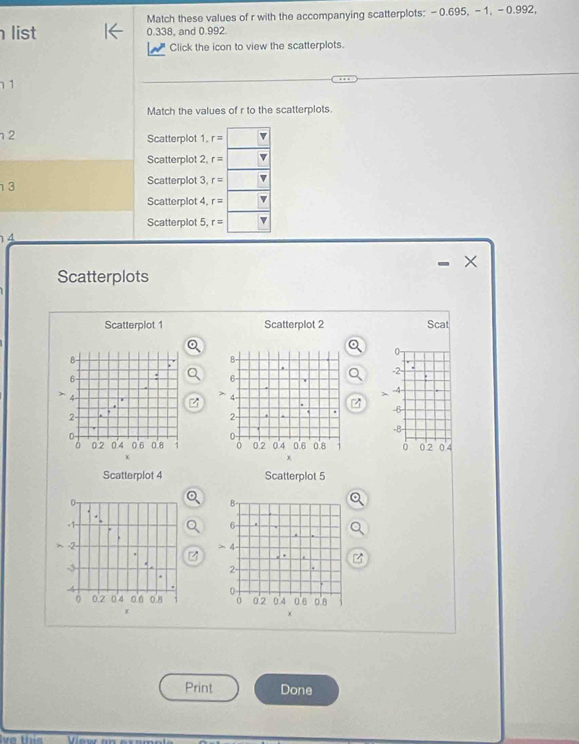 Match these values of r with the accompanying scatterplots: -0.695, -1, -0.992, 
list 0.338, and 0.992. 
Click the icon to view the scatterplots. 
1 
Match the values of r to the scatterplots. 
2 
Scatterplot 1. r=
Scatterplot 2, r=
3 
Scatterplot 3, r= v 
Scatterplot 4, r=
Scatterplot 5, r=
4 
× 
Scatterplots 
Scatterplot 1 Scatterplot 2 Scat
0
-2 - .
-4 - 
>
-6 -
-8 -
0 2 0.4
Scatterplot 4 Scatterplot 5

Print Done 
ve this