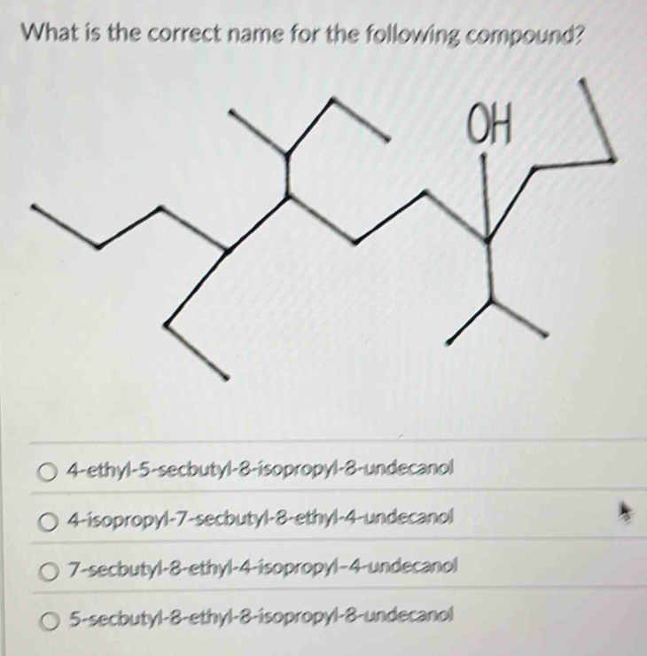 What is the correct name for the following compound?
4-ethyl -5 -secbutyl -8 -isopropyl -8 -undecanol
4-isopropyl -7 -secbutyl -8 -ethyl -4 -undecanol
7-secbutyl -8 -ethyl -4 -isopropyl -4 -undecanol
5-secbutyl -8 -ethyl -8 -isopropyl -8 -undecanol