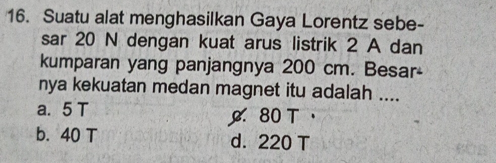 Suatu alat menghasilkan Gaya Lorentz sebe-
sar 20 N dengan kuat arus listrik 2 A dan
kumparan yang panjangnya 200 cm. Besar-
nya kekuatan medan magnet itu adalah ....
a. 5 T
80 T
b. 40 T d. 220 T