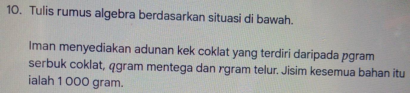 Tulis rumus algebra berdasarkan situasi di bawah. 
Iman menyediakan adunan kek coklat yang terdiri daripada pgram 
serbuk coklat, qgram mentega dan rgram telur. Jisim kesemua bahan itu 
ialah 1 000 gram.