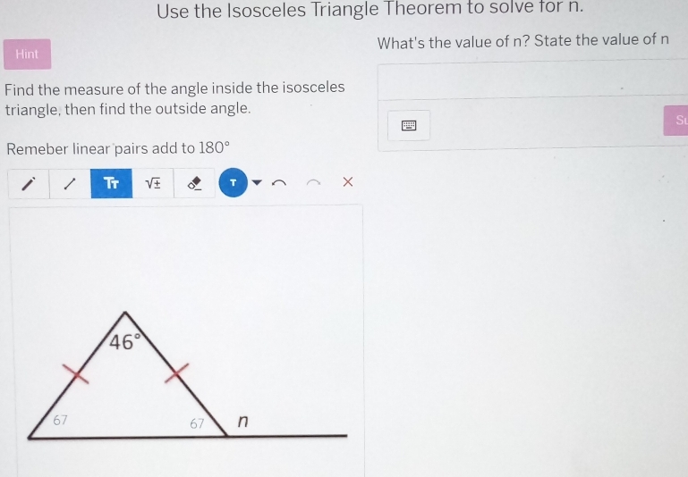 Use the Isosceles Triangle Theorem to solve for n.
Hint What's the value of n? State the value of n
Find the measure of the angle inside the isosceles
triangle, then find the outside angle.
Sư
Remeber linear pairs add to 180°
Tr sqrt(± ) T ×