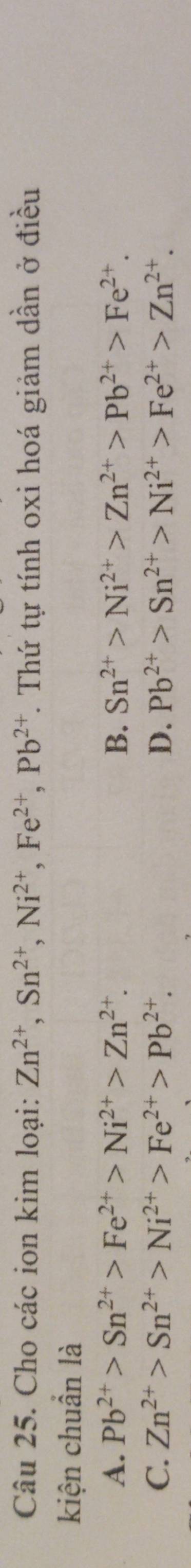 Cho các ion kim loại: Zn^(2+), Sn^(2+), Ni^(2+), Fe^(2+), Pb^(2+) T. Thứ tự tính oxi hoá giảm dần ở điều
kiện chuẩn là
A. Pb^(2+)>Sn^(2+)>Fe^(2+)>Ni^(2+)>Zn^(2+). B. Sn^(2+)>Ni^(2+)>Zn^(2+)>Pb^(2+)>Fe^(2+).
C. Zn^(2+)>Sn^(2+)>Ni^(2+)>Fe^(2+)>Pb^(2+). D. Pb^(2+)>Sn^(2+)>Ni^(2+)>Fe^(2+)>Zn^(2+).