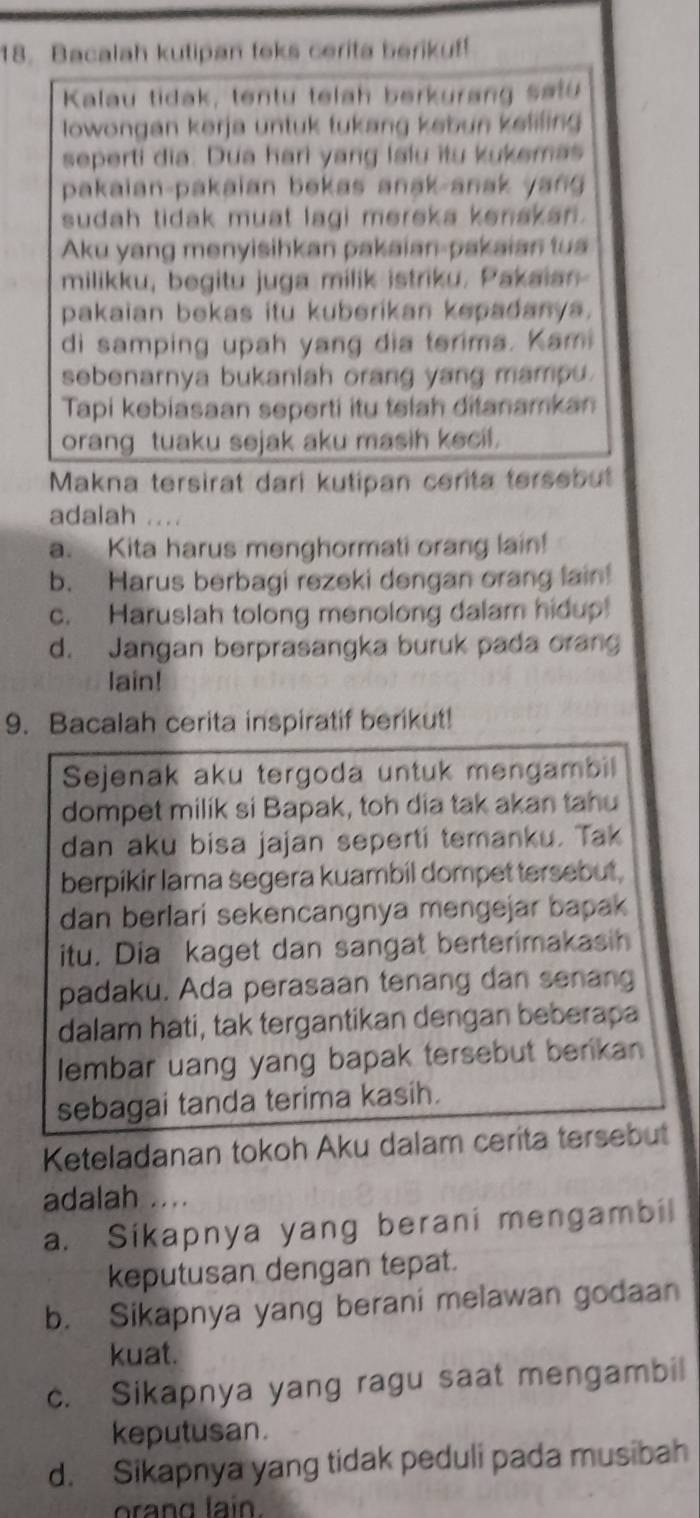 Bacalah kutipan teks cerita berikuf!
Kalau tidak, tentu telah berkurang satu
lowongan kerja untuk tukang kebun kelifing 
seperti dia. Dua hari yang lalu itu kukemas
pakaian-pakaian bekas anak-anak yan 
sudah tidak muat lagi mereka kenakan .
Aku yang menyisihkan pakaian-pakaian tua
milikku, begitu juga milik istriku. Pakaian
pakaian bekas itu kuberikan kepadanya.
di samping upah yang dia terima. Kami
sebenarnya bukaniah orang yang mampu.
Tapi kebiasaan seperti itu telah ditanamkan
orang tuaku sejak aku masih kecil.
Makna tersirat dari kutipan cerita tersebut
adalah ....
a. Kita harus menghormati orang lain!
b. Harus berbagi rezeki dengan orang lain!
c. Haruslah tolong menolong dalam hidup!
d. Jangan berprasangka buruk pada orang
lain!
9. Bacalah cerita inspiratif berikut!
Sejenak aku tergoda untuk mengambil
dompet milik si Bapak, toh dia tak akan tahu
dan aku bisa jajan seperti temanku. Tak
berpikir lama segera kuambil dompet tersebut,
dan berlari sekencangnya mengejar bapak
itu. Dia kaget dan sangat berterimakasih
padaku. Ada perasaan tenang dan senang
dalam hati, tak tergantikan dengan beberapa
lembar uang yang bapak tersebut berikan
sebagai tanda terima kasih.
Keteladanan tokoh Aku dalam cerita tersebut
adalah ....
a. Sikapnya yang berani mengambil
keputusan dengan tepat.
b. Sikapnya yang berani melawan godaan
kuat.
c. Sikapnya yang ragu saat mengambil
keputusan.
d. Sikapnya yang tidak peduli pada musibah
ora n g  lain.