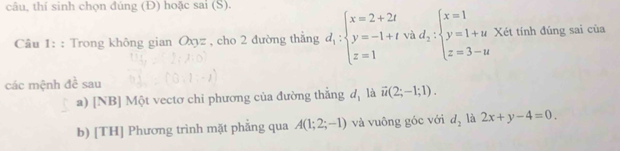 câu, thí sinh chọn đúng (Đ) hoặc sai (S). 
Câu 1: : Trong không gian Oxyz , cho 2 đường thẳng d_1:beginarrayl x=2+2t y=-1+tvad;:beginarrayl x=1 y=1+u z=3-uendarray. Xét tính đúng sai của 
các mệnh đề sau 
a) [NB] Một vectơ chi phương của đường thắng d, là vector u(2;-1;1). 
b) [TH] Phương trình mặt phẳng qua A(1;2;-1) và vuông góc với d_2 là 2x+y-4=0.