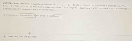 E(5,-5), L(1,-7), M(0,0) USIE STRUCTURE Tie vertices of quadrilateral F GHU are , and N(6,3) F(2,-3), G(-2,-5), H(-3,6) and (7.N The vertices of plaschlsteral KLMV are 
quadriateral KLMN is the image, idently the transformation. such that quadrilateral FGNU is congruent io quadrilateral K2MN. I quacniateral FGHU is the preimage and 
translation 3 units Select Chaice and 2 units Select Cholca v 
Need help with this question?