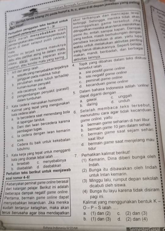 Penilaian Tengah Semester
Perhatikan penggalan teks A  Berlah landa silang (X) pada huruf a, b, c, atau d di depan jawaban yang paling
at untuk skor terbanyak dan mencapai leve 
tertinggi. Sehingga, mereka tidak akan
5tepat!
ditinggalkan mereka akan terus memikirkan
menjawab pertanyaan nomor 1-31 meninggalkan game tersebut Jika
game itu, entah sampai kapan. Dampak
ata merah menyebabkán oleh 
yang kedua, masih berhubungan dengan
cembngkakan atau melebamya pembuluh 
peristiwa kecanduan di atas, yaitu lupa `
darah di dasar selaput putíh (sklera)
yang harus dilakukannya. Seperti belajar,
Kondisi ini terjadi karena masuknya
waktu untuk melakukan aktivitas penting
aktivitas lainnya makan, mandi, beribadah, dan berbagai
debu atau partikel asing ke dalam mata,
te, ergi, cedera, paparan sina
4. Topik yang dibahas dalam teks diskus
Arti dan alergi ialah matahari, atau kondisi mata yang kering.
a  sesuatu yang menyebabkan terjadinya
tersebut ialah
gangguan pada makhluk hidup a. sisi positif game online
b perubahan reaksi tubuh terhadap
b. sisi negatif game online
d. kecanduan game online
c ada cacatnya, rusak kuman-kuman penyakit c. peminat game online
5. Dalam bahasa Indonesia istilah 'online'
d pengembangan penyakit (parasit)
dalam tumbuhan
a gawai
2. Kata 'cedera' merupakan homonim. dapat diganti dengan c. unggah
b. daring d unduh
kata cedera ialah Kalimat yang tepat yang mengunakan
a la bercedera saat menendang bola 6. Setelah membaca teks tersebut.
menurutmu cara agar tidak kecanduan
di lapangan tandus.
a bermain game seharian di hari libur
b. Dani dan Iwan bercedera karena game online, yaitu .. 
c. la cedera dengan iwan kemarin b. bermain game 10 jam dalam sehar   
pembagian tugas
sore. c. bermain game saat sejam sehari
d. Cedera itu baik untuk kekebalan saat libur
tubuhmu. d bermain game saat menjelang mau
3. Kata kerja yang tepat untuk mengganti tidur
kata yang dicetak tebal ialah .... 7. Perhatikan kalimat berikut!
a tersebab c menyebabinya (1) Kemarin, Dina diberi bunga oleh
b. disebablah d. disebabkan Indah.
Perhatian teks berikut untuk menjawab (2) Bunga itu dibawakan oleh Indah
soal nomor 4-6! untuk Intan kemarin.
Kebanyakan peminat game online berasal (3) Minggu lalu, rumput depan sekolah
dari kalangan pelajar. Berikut ini adalah dicabuti oleh siswa.
beberapa dampak negatif game online. (4) Bunga itu layu karena tidak disiram
. Pertama, bermain game online dapat pagi ini.
menyebabkan kecanduan. Jika mereka Kalimat yang menggunakan bentuk K -
sudah terlanjur ketagihan, maka akan O - P - S ialah_
terus berusaha agar bisa mendapatkan a. (1) dan (2) c. (2) dan (3)
b. (1) dan (3) d. (2) dan (4)
Bahasa Indonesia IV SD/M|