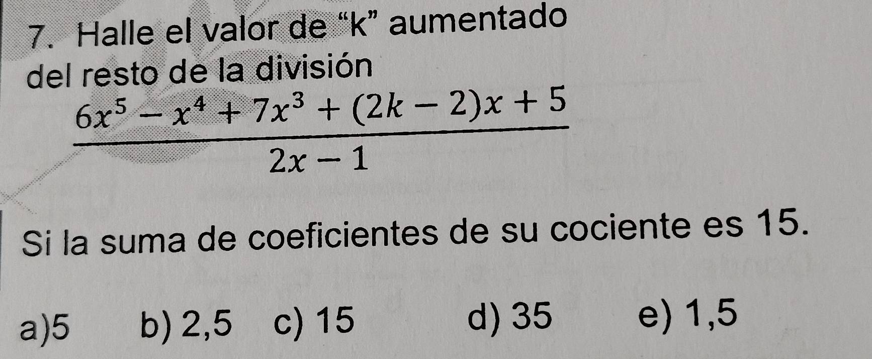 Halle el valor de “ k ” aumentado
del resto de la división
 (6x^5-x^4+7x^3+(2k-2)x+5)/2x-1 
Si la suma de coeficientes de su cociente es 15.
a) 5 b) 2,5 c) 15 d) 35
e) 1,5