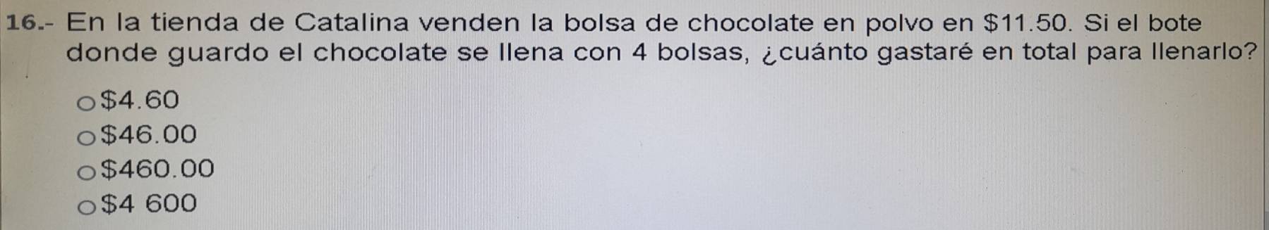 16.- En la tienda de Catalina venden la bolsa de chocolate en polvo en $11.50. Si el bote
donde guardo el chocolate se Ilena con 4 bolsas, ¿cuánto gastaré en total para llenarlo?
$4.60
$46.00
$460.00
$4 600