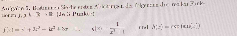 Aufgabe 5. Bestimmen Sie die ersten Ableitungen der folgenden drei reellen Funk-
tionen f, g, h:Rto R. (Je 3 Punkte)
f(x)=x^4+2x^3-3x^2+3x-1, g(x)= 1/x^2+1  und h(x)=exp(sin (x)).