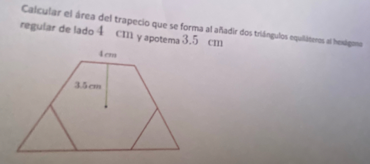 Calcular el área del trapecio que se forma al añadir dos triángulos equiláteros al hexágono 
regular de lado 4 cm y apotema 3.5 cm