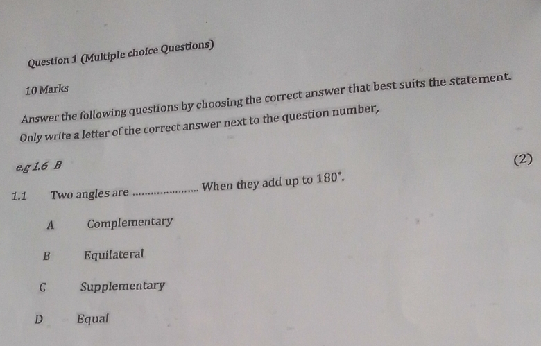 (Multiple choice Questions)
10 Marks
Answer the following questions by choosing the correct answer that best suits the statement.
Only write a letter of the correct answer next to the question number,
e. g1.6B
(2)
1.1 Two angles are _When they add up to 180°.
A Complementary
B Equilateral
C Supplementary
D Equal