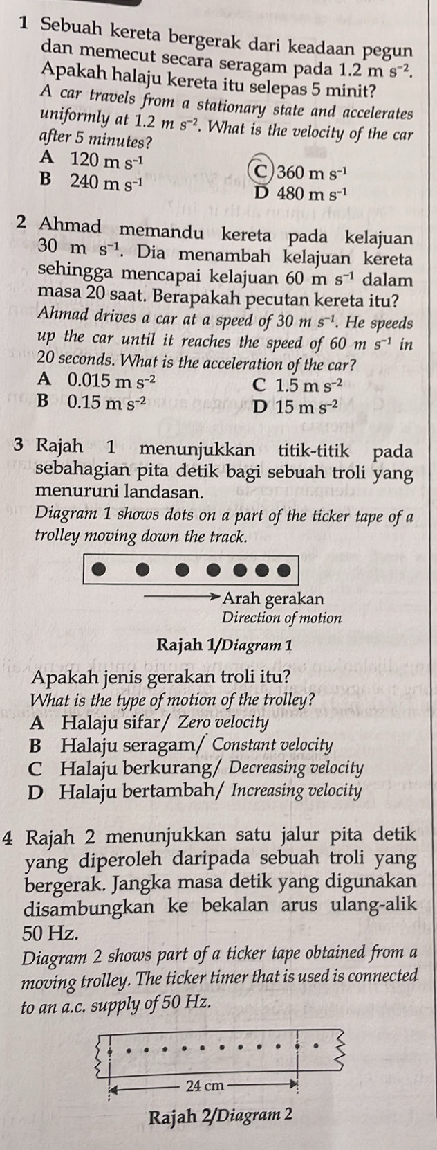 Sebuah kereta bergerak dari keadaan pegun
dan memecut secara seragam pada 1.2ms^(-2).
Apakah halaju kereta itu selepas 5 minit?
A car travels from a stationary state and accelerates
uniformly at 1.2ms^(-2). What is the velocity of the car
after 5 minutes?
A 120ms^(-1)
B 240ms^(-1)
C 360ms^(-1)
D 480ms^(-1)
2 Ahmad memandu kereta pada kelajuan
30ms^(-1). Dia menambah kelajuan kereta
sehingga mencapai kelajuan 60m s^(-1) dalam
masa 20 saat. Berapakah pecutan kereta itu?
Ahmad drives a car at a speed of 30 m s^(-1). He speeds
up the car until it reaches the speed of 60 m s^(-1) in
20 seconds. What is the acceleration of the car?
A 0.015ms^(-2)
C 1.5ms^(-2)
B 0.15ms^(-2)
D 15ms^(-2)
3 Rajah 1 menunjukkan titik-titik pada
sebahagian pita detik bagi sebuah troli yang
menuruni landasan.
Diagram 1 shows dots on a part of the ticker tape of a
trolley moving down the track.
Arah gerakan
Direction of motion
Rajah 1/Diagram 1
Apakah jenis gerakan troli itu?
What is the type of motion of the trolley?
A Halaju sifar / Zero velocity
B Halaju seragam/ Constant velocity
C Halaju berkurang/ Decreasing velocity
D Halaju bertambah/ Increasing velocity
4 Rajah 2 menunjukkan satu jalur pita detik
yang diperoleh daripada sebuah troli yang
bergerak. Jangka masa detik yang digunakan
disambungkan ke bekalan arus ulang-alik
50 Hz.
Diagram 2 shows part of a ticker tape obtained from a
moving trolley. The ticker timer that is used is connected
to an a.c. supply of 50 Hz.
24 cm
Rajah 2/Diagram 2