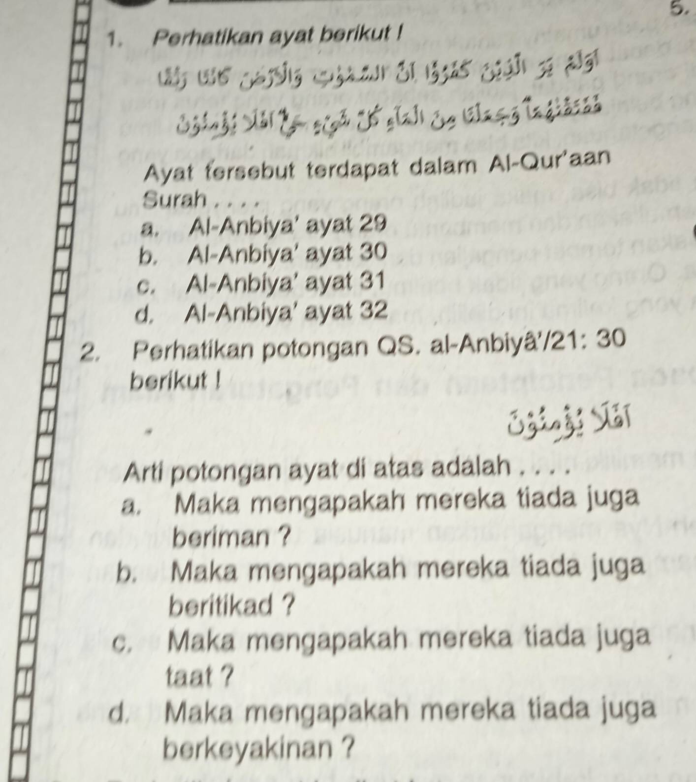 Perhatikan ayat berikut !

J áa Glaçg Ingiaca
Ayat tersebut terdapat dalam Al-Qur'aan
Surah . . . .
a. Al-Anbiya' ayat 29
b. Al-Anbiya' ayat 30
c. Al-Anbiya' ayat 31
d. Al-Anbiya' ayat 32
2. Perhatikan potongan QS. al-Anbiyâ /21: 30
berikut !

Arti potongan ayat di atas adalah . . . .
a. Maka mengapakah mereka tiada juga
beriman ?
b. Maka mengapakah mereka tiada juga
beritikad ?
c. Maka mengapakah mereka tiada juga
taat ?
d. Maka mengapakah mereka tiada juga
berkeyakinan ?