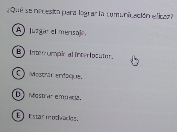 ¿Qué se necesita para lograr la comunicación eficaz?
A Juzgar el mensaje.
BInterrumpir al interlocutor.
C Mostrar enfoque.
D) Mostrar empatía.
EEstar motivados.