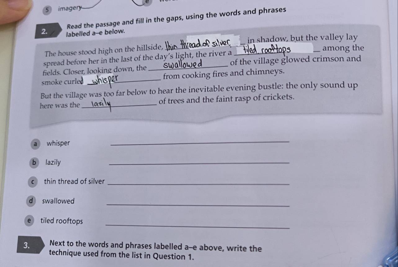 imagery
Read the passage and fill in the gaps, using the words and phrases
2. labelled a--e below.
Psilver in shadow, but the valley lay
The house stood high on the hillside, _among the
_
spread before her in the last of the day’s light, the river a_
of the village glowed crimson and
fields. Closer, looking down, the
smoke curle _from cooking fires and chimneys.
But the village was too far below to hear the inevitable evening bustle: the only sound up
here was the _of trees and the faint rasp of crickets.
a whisper
_
b lazily
_
c thin thread of silver_
d swallowed
_
e tiled rooftops_
3. Next to the words and phrases labelled a--e above, write the
technique used from the list in Question 1.